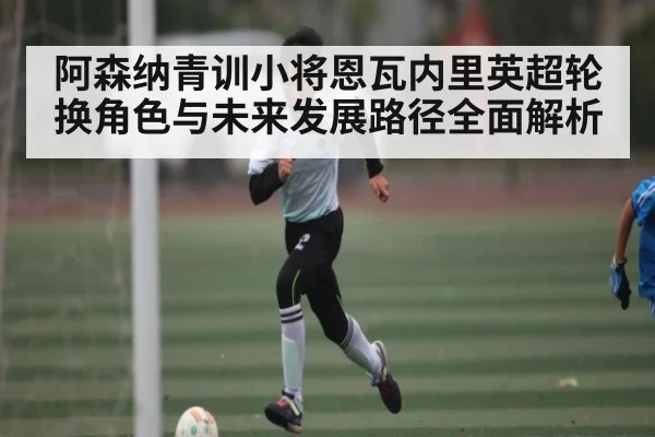 阿森纳青训小将恩瓦内里英超轮换角色与未来发展路径全面解析