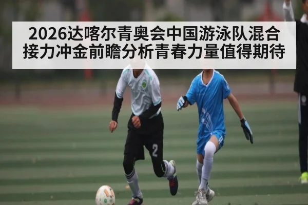 2026达喀尔青奥会中国游泳队混合接力冲金前瞻分析青春力量值得期待